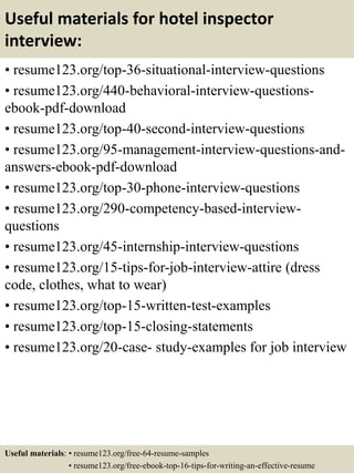 Useful materials for hotel inspector
interview:
• resume123.org/top-36-situational-interview-questions
• resume123.org/440-behavioral-interview-questions-
ebook-pdf-download
• resume123.org/top-40-second-interview-questions
• resume123.org/95-management-interview-questions-and-
answers-ebook-pdf-download
• resume123.org/top-30-phone-interview-questions
• resume123.org/290-competency-based-interview-
questions
• resume123.org/45-internship-interview-questions
• resume123.org/15-tips-for-job-interview-attire (dress
code, clothes, what to wear)
• resume123.org/top-15-written-test-examples
• resume123.org/top-15-closing-statements
• resume123.org/20-case- study-examples for job interview
Useful materials: • resume123.org/free-64-resume-samples
• resume123.org/free-ebook-top-16-tips-for-writing-an-effective-resume
 