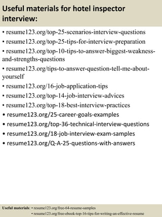 Useful materials for hotel inspector
interview:
• resume123.org/top-25-scenarios-interview-questions
• resume123.org/top-25-tips-for-interview-preparation
• resume123.org/top-10-tips-to-answer-biggest-weakness-
and-strengths-questions
• resume123.org/tips-to-answer-question-tell-me-about-
yourself
• resume123.org/16-job-application-tips
• resume123.org/top-14-job-interview-advices
• resume123.org/top-18-best-interview-practices
• resume123.org/25-career-goals-examples
• resume123.org/top-36-technical-interview-questions
• resume123.org/18-job-interview-exam-samples
• resume123.org/Q-A-25-questions-with-answers
Useful materials: • resume123.org/free-64-resume-samples
• resume123.org/free-ebook-top-16-tips-for-writing-an-effective-resume
 