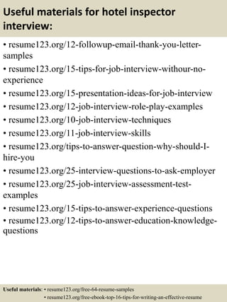 Useful materials for hotel inspector
interview:
• resume123.org/12-followup-email-thank-you-letter-
samples
• resume123.org/15-tips-for-job-interview-withour-no-
experience
• resume123.org/15-presentation-ideas-for-job-interview
• resume123.org/12-job-interview-role-play-examples
• resume123.org/10-job-interview-techniques
• resume123.org/11-job-interview-skills
• resume123.org/tips-to-answer-question-why-should-I-
hire-you
• resume123.org/25-interview-questions-to-ask-employer
• resume123.org/25-job-interview-assessment-test-
examples
• resume123.org/15-tips-to-answer-experience-questions
• resume123.org/12-tips-to-answer-education-knowledge-
questions
Useful materials: • resume123.org/free-64-resume-samples
• resume123.org/free-ebook-top-16-tips-for-writing-an-effective-resume
 