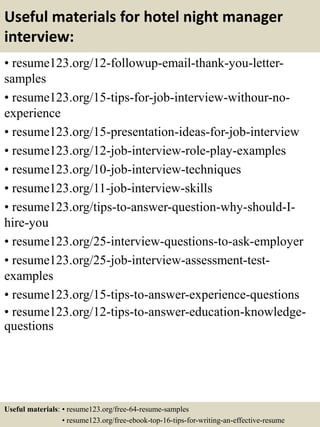 Useful materials for hotel night manager
interview:
• resume123.org/12-followup-email-thank-you-letter-
samples
• resume123.org/15-tips-for-job-interview-withour-no-
experience
• resume123.org/15-presentation-ideas-for-job-interview
• resume123.org/12-job-interview-role-play-examples
• resume123.org/10-job-interview-techniques
• resume123.org/11-job-interview-skills
• resume123.org/tips-to-answer-question-why-should-I-
hire-you
• resume123.org/25-interview-questions-to-ask-employer
• resume123.org/25-job-interview-assessment-test-
examples
• resume123.org/15-tips-to-answer-experience-questions
• resume123.org/12-tips-to-answer-education-knowledge-
questions
Useful materials: • resume123.org/free-64-resume-samples
• resume123.org/free-ebook-top-16-tips-for-writing-an-effective-resume
 