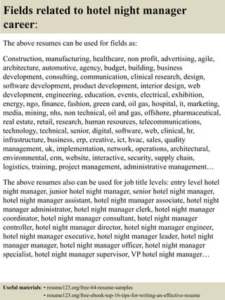Fields related to hotel night manager
career:
The above resumes can be used for fields as:
Construction, manufacturing, healthcare, non profit, advertising, agile,
architecture, automotive, agency, budget, building, business
development, consulting, communication, clinical research, design,
software development, product development, interior design, web
development, engineering, education, events, electrical, exhibition,
energy, ngo, finance, fashion, green card, oil gas, hospital, it, marketing,
media, mining, nhs, non technical, oil and gas, offshore, pharmaceutical,
real estate, retail, research, human resources, telecommunications,
technology, technical, senior, digital, software, web, clinical, hr,
infrastructure, business, erp, creative, ict, hvac, sales, quality
management, uk, implementation, network, operations, architectural,
environmental, crm, website, interactive, security, supply chain,
logistics, training, project management, administrative management…
The above resumes also can be used for job title levels: entry level hotel
night manager, junior hotel night manager, senior hotel night manager,
hotel night manager assistant, hotel night manager associate, hotel night
manager administrator, hotel night manager clerk, hotel night manager
coordinator, hotel night manager consultant, hotel night manager
controller, hotel night manager director, hotel night manager engineer,
hotel night manager executive, hotel night manager leader, hotel night
manager manager, hotel night manager officer, hotel night manager
specialist, hotel night manager supervisor, VP hotel night manager…
Useful materials: • resume123.org/free-64-resume-samples
• resume123.org/free-ebook-top-16-tips-for-writing-an-effective-resume
 