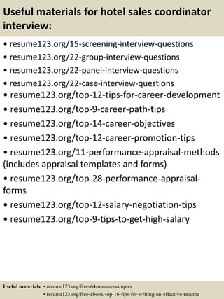 Useful materials for hotel sales coordinator
interview:
• resume123.org/15-screening-interview-questions
• resume123.org/22-group-interview-questions
• resume123.org/22-panel-interview-questions
• resume123.org/22-case-interview-questions
• resume123.org/top-12-tips-for-career-development
• resume123.org/top-9-career-path-tips
• resume123.org/top-14-career-objectives
• resume123.org/top-12-career-promotion-tips
• resume123.org/11-performance-appraisal-methods
(includes appraisal templates and forms)
• resume123.org/top-28-performance-appraisal-
forms
• resume123.org/top-12-salary-negotiation-tips
• resume123.org/top-9-tips-to-get-high-salary
Useful materials: • resume123.org/free-64-resume-samples
• resume123.org/free-ebook-top-16-tips-for-writing-an-effective-resume
 