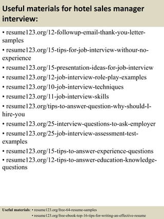 Useful materials for hotel sales manager
interview:
• resume123.org/12-followup-email-thank-you-letter-
samples
• resume123.org/15-tips-for-job-interview-withour-no-
experience
• resume123.org/15-presentation-ideas-for-job-interview
• resume123.org/12-job-interview-role-play-examples
• resume123.org/10-job-interview-techniques
• resume123.org/11-job-interview-skills
• resume123.org/tips-to-answer-question-why-should-I-
hire-you
• resume123.org/25-interview-questions-to-ask-employer
• resume123.org/25-job-interview-assessment-test-
examples
• resume123.org/15-tips-to-answer-experience-questions
• resume123.org/12-tips-to-answer-education-knowledge-
questions
Useful materials: • resume123.org/free-64-resume-samples
• resume123.org/free-ebook-top-16-tips-for-writing-an-effective-resume
 