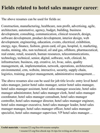 Fields related to hotel sales manager career:
The above resumes can be used for fields as:
Construction, manufacturing, healthcare, non profit, advertising, agile,
architecture, automotive, agency, budget, building, business
development, consulting, communication, clinical research, design,
software development, product development, interior design, web
development, engineering, education, events, electrical, exhibition,
energy, ngo, finance, fashion, green card, oil gas, hospital, it, marketing,
media, mining, nhs, non technical, oil and gas, offshore, pharmaceutical,
real estate, retail, research, human resources, telecommunications,
technology, technical, senior, digital, software, web, clinical, hr,
infrastructure, business, erp, creative, ict, hvac, sales, quality
management, uk, implementation, network, operations, architectural,
environmental, crm, website, interactive, security, supply chain,
logistics, training, project management, administrative management…
The above resumes also can be used for job title levels: entry level hotel
sales manager, junior hotel sales manager, senior hotel sales manager,
hotel sales manager assistant, hotel sales manager associate, hotel sales
manager administrator, hotel sales manager clerk, hotel sales manager
coordinator, hotel sales manager consultant, hotel sales manager
controller, hotel sales manager director, hotel sales manager engineer,
hotel sales manager executive, hotel sales manager leader, hotel sales
manager manager, hotel sales manager officer, hotel sales manager
specialist, hotel sales manager supervisor, VP hotel sales manager…
Useful materials: • resume123.org/free-64-resume-samples
• resume123.org/free-ebook-top-16-tips-for-writing-an-effective-resume
 