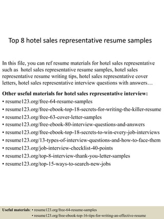 Top 8 hotel sales representative resume samples
In this file, you can ref resume materials for hotel sales representative
such as hotel sales representative resume samples, hotel sales
representative resume writing tips, hotel sales representative cover
letters, hotel sales representative interview questions with answers…
Other useful materials for hotel sales representative interview:
• resume123.org/free-64-resume-samples
• resume123.org/free-ebook-top-18-secrets-for-writing-the-killer-resume
• resume123.org/free-63-cover-letter-samples
• resume123.org/free-ebook-80-interview-questions-and-answers
• resume123.org/free-ebook-top-18-secrets-to-win-every-job-interviews
• resume123.org/13-types-of-interview-questions-and-how-to-face-them
• resume123.org/job-interview-checklist-40-points
• resume123.org/top-8-interview-thank-you-letter-samples
• resume123.org/top-15-ways-to-search-new-jobs
Useful materials: • resume123.org/free-64-resume-samples
• resume123.org/free-ebook-top-16-tips-for-writing-an-effective-resume
 