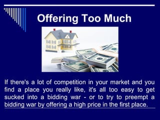 Offering Too Much 
If there's a lot of competition in your market and you 
find a place you really like, it's all too easy to get 
sucked into a bidding war - or to try to preempt a 
bidding war by offering a high price in the first place. 
 