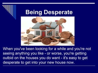 Being Desperate 
When you've been looking for a while and you're not 
seeing anything you like - or worse, you're getting 
outbid on the houses you do want - it's easy to get 
desperate to get into your new house now. 
 