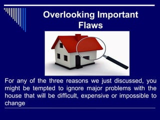 Overlooking Important 
Flaws 
For any of the three reasons we just discussed, you 
might be tempted to ignore major problems with the 
house that will be difficult, expensive or impossible to 
change 
 