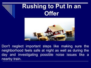 Rushing to Put In an 
Offer 
Don't neglect important steps like making sure the 
neighborhood feels safe at night as well as during the 
day and investigating possible noise issues like a 
nearby train. 
 