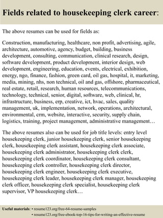 Fields related to housekeeping clerk career:
The above resumes can be used for fields as:
Construction, manufacturing, healthcare, non profit, advertising, agile,
architecture, automotive, agency, budget, building, business
development, consulting, communication, clinical research, design,
software development, product development, interior design, web
development, engineering, education, events, electrical, exhibition,
energy, ngo, finance, fashion, green card, oil gas, hospital, it, marketing,
media, mining, nhs, non technical, oil and gas, offshore, pharmaceutical,
real estate, retail, research, human resources, telecommunications,
technology, technical, senior, digital, software, web, clinical, hr,
infrastructure, business, erp, creative, ict, hvac, sales, quality
management, uk, implementation, network, operations, architectural,
environmental, crm, website, interactive, security, supply chain,
logistics, training, project management, administrative management…
The above resumes also can be used for job title levels: entry level
housekeeping clerk, junior housekeeping clerk, senior housekeeping
clerk, housekeeping clerk assistant, housekeeping clerk associate,
housekeeping clerk administrator, housekeeping clerk clerk,
housekeeping clerk coordinator, housekeeping clerk consultant,
housekeeping clerk controller, housekeeping clerk director,
housekeeping clerk engineer, housekeeping clerk executive,
housekeeping clerk leader, housekeeping clerk manager, housekeeping
clerk officer, housekeeping clerk specialist, housekeeping clerk
supervisor, VP housekeeping clerk…
Useful materials: • resume123.org/free-64-resume-samples
• resume123.org/free-ebook-top-16-tips-for-writing-an-effective-resume
 