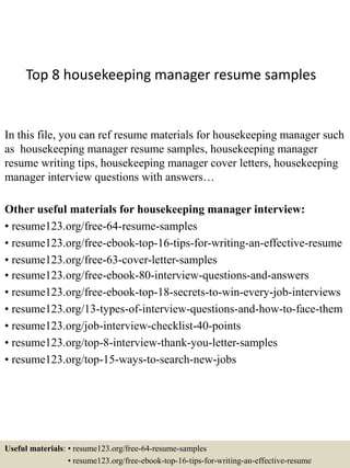 Top 8 housekeeping manager resume samples
In this file, you can ref resume materials for housekeeping manager such
as housekeeping manager resume samples, housekeeping manager
resume writing tips, housekeeping manager cover letters, housekeeping
manager interview questions with answers…
Other useful materials for housekeeping manager interview:
• resume123.org/free-64-resume-samples
• resume123.org/free-ebook-top-16-tips-for-writing-an-effective-resume
• resume123.org/free-63-cover-letter-samples
• resume123.org/free-ebook-80-interview-questions-and-answers
• resume123.org/free-ebook-top-18-secrets-to-win-every-job-interviews
• resume123.org/13-types-of-interview-questions-and-how-to-face-them
• resume123.org/job-interview-checklist-40-points
• resume123.org/top-8-interview-thank-you-letter-samples
• resume123.org/top-15-ways-to-search-new-jobs
Useful materials: • resume123.org/free-64-resume-samples
• resume123.org/free-ebook-top-16-tips-for-writing-an-effective-resume
 