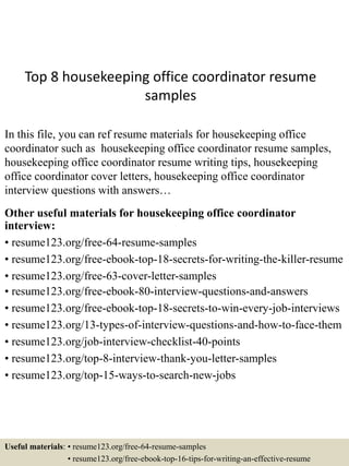 Top 8 housekeeping office coordinator resume
samples
In this file, you can ref resume materials for housekeeping office
coordinator such as housekeeping office coordinator resume samples,
housekeeping office coordinator resume writing tips, housekeeping
office coordinator cover letters, housekeeping office coordinator
interview questions with answers…
Other useful materials for housekeeping office coordinator
interview:
• resume123.org/free-64-resume-samples
• resume123.org/free-ebook-top-18-secrets-for-writing-the-killer-resume
• resume123.org/free-63-cover-letter-samples
• resume123.org/free-ebook-80-interview-questions-and-answers
• resume123.org/free-ebook-top-18-secrets-to-win-every-job-interviews
• resume123.org/13-types-of-interview-questions-and-how-to-face-them
• resume123.org/job-interview-checklist-40-points
• resume123.org/top-8-interview-thank-you-letter-samples
• resume123.org/top-15-ways-to-search-new-jobs
Useful materials: • resume123.org/free-64-resume-samples
• resume123.org/free-ebook-top-16-tips-for-writing-an-effective-resume
 