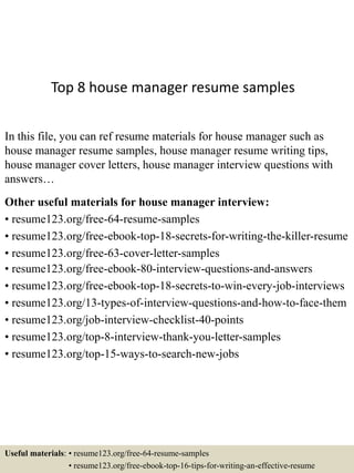 Top 8 house manager resume samples
In this file, you can ref resume materials for house manager such as
house manager resume samples, house manager resume writing tips,
house manager cover letters, house manager interview questions with
answers…
Other useful materials for house manager interview:
• resume123.org/free-64-resume-samples
• resume123.org/free-ebook-top-18-secrets-for-writing-the-killer-resume
• resume123.org/free-63-cover-letter-samples
• resume123.org/free-ebook-80-interview-questions-and-answers
• resume123.org/free-ebook-top-18-secrets-to-win-every-job-interviews
• resume123.org/13-types-of-interview-questions-and-how-to-face-them
• resume123.org/job-interview-checklist-40-points
• resume123.org/top-8-interview-thank-you-letter-samples
• resume123.org/top-15-ways-to-search-new-jobs
Useful materials: • resume123.org/free-64-resume-samples
• resume123.org/free-ebook-top-16-tips-for-writing-an-effective-resume
 