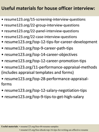 Useful materials for house officer interview:
• resume123.org/15-screening-interview-questions
• resume123.org/22-group-interview-questions
• resume123.org/22-panel-interview-questions
• resume123.org/22-case-interview-questions
• resume123.org/top-12-tips-for-career-development
• resume123.org/top-9-career-path-tips
• resume123.org/top-14-career-objectives
• resume123.org/top-12-career-promotion-tips
• resume123.org/11-performance-appraisal-methods
(includes appraisal templates and forms)
• resume123.org/top-28-performance-appraisal-
forms
• resume123.org/top-12-salary-negotiation-tips
• resume123.org/top-9-tips-to-get-high-salary
Useful materials: • resume123.org/free-64-resume-samples
• resume123.org/free-ebook-top-16-tips-for-writing-an-effective-resume
 