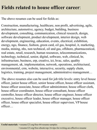 Fields related to house officer career:
The above resumes can be used for fields as:
Construction, manufacturing, healthcare, non profit, advertising, agile,
architecture, automotive, agency, budget, building, business
development, consulting, communication, clinical research, design,
software development, product development, interior design, web
development, engineering, education, events, electrical, exhibition,
energy, ngo, finance, fashion, green card, oil gas, hospital, it, marketing,
media, mining, nhs, non technical, oil and gas, offshore, pharmaceutical,
real estate, retail, research, human resources, telecommunications,
technology, technical, senior, digital, software, web, clinical, hr,
infrastructure, business, erp, creative, ict, hvac, sales, quality
management, uk, implementation, network, operations, architectural,
environmental, crm, website, interactive, security, supply chain,
logistics, training, project management, administrative management…
The above resumes also can be used for job title levels: entry level house
officer, junior house officer, senior house officer, house officer assistant,
house officer associate, house officer administrator, house officer clerk,
house officer coordinator, house officer consultant, house officer
controller, house officer director, house officer engineer, house officer
executive, house officer leader, house officer manager, house officer
officer, house officer specialist, house officer supervisor, VP house
officer…
Useful materials: • resume123.org/free-64-resume-samples
• resume123.org/free-ebook-top-16-tips-for-writing-an-effective-resume
 