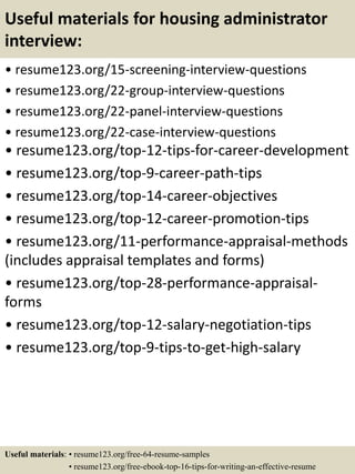 Useful materials for housing administrator
interview:
• resume123.org/15-screening-interview-questions
• resume123.org/22-group-interview-questions
• resume123.org/22-panel-interview-questions
• resume123.org/22-case-interview-questions
• resume123.org/top-12-tips-for-career-development
• resume123.org/top-9-career-path-tips
• resume123.org/top-14-career-objectives
• resume123.org/top-12-career-promotion-tips
• resume123.org/11-performance-appraisal-methods
(includes appraisal templates and forms)
• resume123.org/top-28-performance-appraisal-
forms
• resume123.org/top-12-salary-negotiation-tips
• resume123.org/top-9-tips-to-get-high-salary
Useful materials: • resume123.org/free-64-resume-samples
• resume123.org/free-ebook-top-16-tips-for-writing-an-effective-resume
 