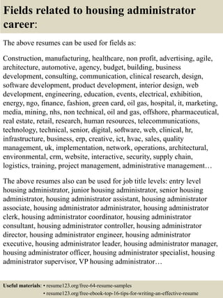 Fields related to housing administrator
career:
The above resumes can be used for fields as:
Construction, manufacturing, healthcare, non profit, advertising, agile,
architecture, automotive, agency, budget, building, business
development, consulting, communication, clinical research, design,
software development, product development, interior design, web
development, engineering, education, events, electrical, exhibition,
energy, ngo, finance, fashion, green card, oil gas, hospital, it, marketing,
media, mining, nhs, non technical, oil and gas, offshore, pharmaceutical,
real estate, retail, research, human resources, telecommunications,
technology, technical, senior, digital, software, web, clinical, hr,
infrastructure, business, erp, creative, ict, hvac, sales, quality
management, uk, implementation, network, operations, architectural,
environmental, crm, website, interactive, security, supply chain,
logistics, training, project management, administrative management…
The above resumes also can be used for job title levels: entry level
housing administrator, junior housing administrator, senior housing
administrator, housing administrator assistant, housing administrator
associate, housing administrator administrator, housing administrator
clerk, housing administrator coordinator, housing administrator
consultant, housing administrator controller, housing administrator
director, housing administrator engineer, housing administrator
executive, housing administrator leader, housing administrator manager,
housing administrator officer, housing administrator specialist, housing
administrator supervisor, VP housing administrator…
Useful materials: • resume123.org/free-64-resume-samples
• resume123.org/free-ebook-top-16-tips-for-writing-an-effective-resume
 