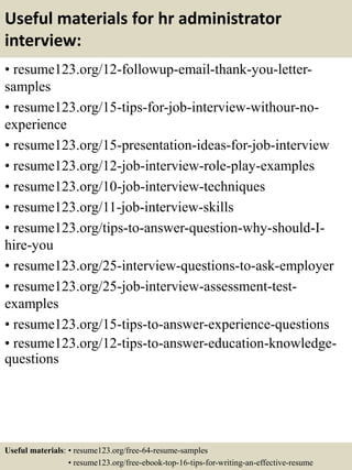 Useful materials for hr administrator
interview:
• resume123.org/12-followup-email-thank-you-letter-
samples
• resume123.org/15-tips-for-job-interview-withour-no-
experience
• resume123.org/15-presentation-ideas-for-job-interview
• resume123.org/12-job-interview-role-play-examples
• resume123.org/10-job-interview-techniques
• resume123.org/11-job-interview-skills
• resume123.org/tips-to-answer-question-why-should-I-
hire-you
• resume123.org/25-interview-questions-to-ask-employer
• resume123.org/25-job-interview-assessment-test-
examples
• resume123.org/15-tips-to-answer-experience-questions
• resume123.org/12-tips-to-answer-education-knowledge-
questions
Useful materials: • resume123.org/free-64-resume-samples
• resume123.org/free-ebook-top-16-tips-for-writing-an-effective-resume
 