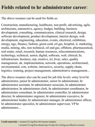 Fields related to hr administrator career:
The above resumes can be used for fields as:
Construction, manufacturing, healthcare, non profit, advertising, agile,
architecture, automotive, agency, budget, building, business
development, consulting, communication, clinical research, design,
software development, product development, interior design, web
development, engineering, education, events, electrical, exhibition,
energy, ngo, finance, fashion, green card, oil gas, hospital, it, marketing,
media, mining, nhs, non technical, oil and gas, offshore, pharmaceutical,
real estate, retail, research, human resources, telecommunications,
technology, technical, senior, digital, software, web, clinical, hr,
infrastructure, business, erp, creative, ict, hvac, sales, quality
management, uk, implementation, network, operations, architectural,
environmental, crm, website, interactive, security, supply chain,
logistics, training, project management, administrative management…
The above resumes also can be used for job title levels: entry level hr
administrator, junior hr administrator, senior hr administrator, hr
administrator assistant, hr administrator associate, hr administrator
administrator, hr administrator clerk, hr administrator coordinator, hr
administrator consultant, hr administrator controller, hr administrator
director, hr administrator engineer, hr administrator executive, hr
administrator leader, hr administrator manager, hr administrator officer,
hr administrator specialist, hr administrator supervisor, VP hr
administrator…
Useful materials: • resume123.org/free-64-resume-samples
• resume123.org/free-ebook-top-16-tips-for-writing-an-effective-resume
 