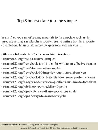 Top 8 hr associate resume samples
In this file, you can ref resume materials for hr associate such as hr
associate resume samples, hr associate resume writing tips, hr associate
cover letters, hr associate interview questions with answers…
Other useful materials for hr associate interview:
• resume123.org/free-64-resume-samples
• resume123.org/free-ebook-top-16-tips-for-writing-an-effective-resume
• resume123.org/free-63-cover-letter-samples
• resume123.org/free-ebook-80-interview-questions-and-answers
• resume123.org/free-ebook-top-18-secrets-to-win-every-job-interviews
• resume123.org/13-types-of-interview-questions-and-how-to-face-them
• resume123.org/job-interview-checklist-40-points
• resume123.org/top-8-interview-thank-you-letter-samples
• resume123.org/top-15-ways-to-search-new-jobs
Useful materials: • resume123.org/free-64-resume-samples
• resume123.org/free-ebook-top-16-tips-for-writing-an-effective-resume
 