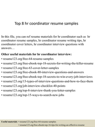 Top 8 hr coordinator resume samples
In this file, you can ref resume materials for hr coordinator such as hr
coordinator resume samples, hr coordinator resume writing tips, hr
coordinator cover letters, hr coordinator interview questions with
answers…
Other useful materials for hr coordinator interview:
• resume123.org/free-64-resume-samples
• resume123.org/free-ebook-top-18-secrets-for-writing-the-killer-resume
• resume123.org/free-63-cover-letter-samples
• resume123.org/free-ebook-80-interview-questions-and-answers
• resume123.org/free-ebook-top-18-secrets-to-win-every-job-interviews
• resume123.org/13-types-of-interview-questions-and-how-to-face-them
• resume123.org/job-interview-checklist-40-points
• resume123.org/top-8-interview-thank-you-letter-samples
• resume123.org/top-15-ways-to-search-new-jobs
Useful materials: • resume123.org/free-64-resume-samples
• resume123.org/free-ebook-top-16-tips-for-writing-an-effective-resume
 