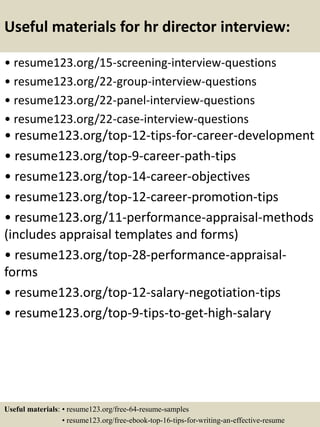 Useful materials for hr director interview:
• resume123.org/15-screening-interview-questions
• resume123.org/22-group-interview-questions
• resume123.org/22-panel-interview-questions
• resume123.org/22-case-interview-questions
• resume123.org/top-12-tips-for-career-development
• resume123.org/top-9-career-path-tips
• resume123.org/top-14-career-objectives
• resume123.org/top-12-career-promotion-tips
• resume123.org/11-performance-appraisal-methods
(includes appraisal templates and forms)
• resume123.org/top-28-performance-appraisal-
forms
• resume123.org/top-12-salary-negotiation-tips
• resume123.org/top-9-tips-to-get-high-salary
Useful materials: • resume123.org/free-64-resume-samples
• resume123.org/free-ebook-top-16-tips-for-writing-an-effective-resume
 