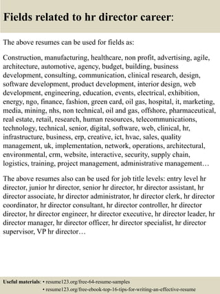 Fields related to hr director career:
The above resumes can be used for fields as:
Construction, manufacturing, healthcare, non profit, advertising, agile,
architecture, automotive, agency, budget, building, business
development, consulting, communication, clinical research, design,
software development, product development, interior design, web
development, engineering, education, events, electrical, exhibition,
energy, ngo, finance, fashion, green card, oil gas, hospital, it, marketing,
media, mining, nhs, non technical, oil and gas, offshore, pharmaceutical,
real estate, retail, research, human resources, telecommunications,
technology, technical, senior, digital, software, web, clinical, hr,
infrastructure, business, erp, creative, ict, hvac, sales, quality
management, uk, implementation, network, operations, architectural,
environmental, crm, website, interactive, security, supply chain,
logistics, training, project management, administrative management…
The above resumes also can be used for job title levels: entry level hr
director, junior hr director, senior hr director, hr director assistant, hr
director associate, hr director administrator, hr director clerk, hr director
coordinator, hr director consultant, hr director controller, hr director
director, hr director engineer, hr director executive, hr director leader, hr
director manager, hr director officer, hr director specialist, hr director
supervisor, VP hr director…
Useful materials: • resume123.org/free-64-resume-samples
• resume123.org/free-ebook-top-16-tips-for-writing-an-effective-resume
 