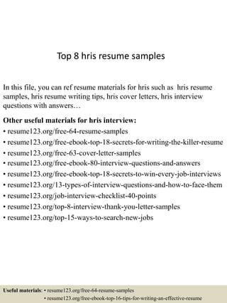 Top 8 hris resume samples
In this file, you can ref resume materials for hris such as hris resume
samples, hris resume writing tips, hris cover letters, hris interview
questions with answers…
Other useful materials for hris interview:
• resume123.org/free-64-resume-samples
• resume123.org/free-ebook-top-18-secrets-for-writing-the-killer-resume
• resume123.org/free-63-cover-letter-samples
• resume123.org/free-ebook-80-interview-questions-and-answers
• resume123.org/free-ebook-top-18-secrets-to-win-every-job-interviews
• resume123.org/13-types-of-interview-questions-and-how-to-face-them
• resume123.org/job-interview-checklist-40-points
• resume123.org/top-8-interview-thank-you-letter-samples
• resume123.org/top-15-ways-to-search-new-jobs
Useful materials: • resume123.org/free-64-resume-samples
• resume123.org/free-ebook-top-16-tips-for-writing-an-effective-resume
 