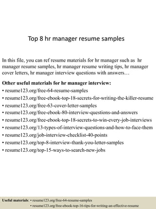 Top 8 hr manager resume samples
In this file, you can ref resume materials for hr manager such as hr
manager resume samples, hr manager resume writing tips, hr manager
cover letters, hr manager interview questions with answers…
Other useful materials for hr manager interview:
• resume123.org/free-64-resume-samples
• resume123.org/free-ebook-top-18-secrets-for-writing-the-killer-resume
• resume123.org/free-63-cover-letter-samples
• resume123.org/free-ebook-80-interview-questions-and-answers
• resume123.org/free-ebook-top-18-secrets-to-win-every-job-interviews
• resume123.org/13-types-of-interview-questions-and-how-to-face-them
• resume123.org/job-interview-checklist-40-points
• resume123.org/top-8-interview-thank-you-letter-samples
• resume123.org/top-15-ways-to-search-new-jobs
Useful materials: • resume123.org/free-64-resume-samples
• resume123.org/free-ebook-top-16-tips-for-writing-an-effective-resume
 
