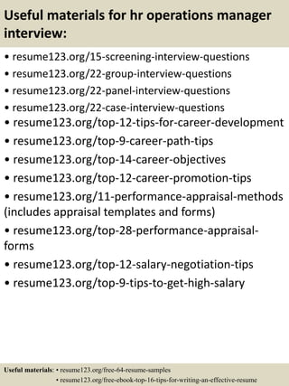Useful materials for hr operations manager
interview:
• resume123.org/15-screening-interview-questions
• resume123.org/22-group-interview-questions
• resume123.org/22-panel-interview-questions
• resume123.org/22-case-interview-questions
• resume123.org/top-12-tips-for-career-development
• resume123.org/top-9-career-path-tips
• resume123.org/top-14-career-objectives
• resume123.org/top-12-career-promotion-tips
• resume123.org/11-performance-appraisal-methods
(includes appraisal templates and forms)
• resume123.org/top-28-performance-appraisal-
forms
• resume123.org/top-12-salary-negotiation-tips
• resume123.org/top-9-tips-to-get-high-salary
Useful materials: • resume123.org/free-64-resume-samples
• resume123.org/free-ebook-top-16-tips-for-writing-an-effective-resume
 
