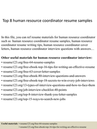 Top 8 human resource coordinator resume samples
In this file, you can ref resume materials for human resource coordinator
such as human resource coordinator resume samples, human resource
coordinator resume writing tips, human resource coordinator cover
letters, human resource coordinator interview questions with answers…
Other useful materials for human resource coordinator interview:
• resume123.org/free-64-resume-samples
• resume123.org/free-ebook-top-16-tips-for-writing-an-effective-resume
• resume123.org/free-63-cover-letter-samples
• resume123.org/free-ebook-80-interview-questions-and-answers
• resume123.org/free-ebook-top-18-secrets-to-win-every-job-interviews
• resume123.org/13-types-of-interview-questions-and-how-to-face-them
• resume123.org/job-interview-checklist-40-points
• resume123.org/top-8-interview-thank-you-letter-samples
• resume123.org/top-15-ways-to-search-new-jobs
Useful materials: • resume123.org/free-64-resume-samples
• resume123.org/free-ebook-top-16-tips-for-writing-an-effective-resume
 