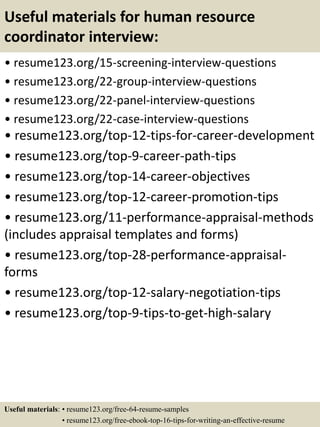 Useful materials for human resource
coordinator interview:
• resume123.org/15-screening-interview-questions
• resume123.org/22-group-interview-questions
• resume123.org/22-panel-interview-questions
• resume123.org/22-case-interview-questions
• resume123.org/top-12-tips-for-career-development
• resume123.org/top-9-career-path-tips
• resume123.org/top-14-career-objectives
• resume123.org/top-12-career-promotion-tips
• resume123.org/11-performance-appraisal-methods
(includes appraisal templates and forms)
• resume123.org/top-28-performance-appraisal-
forms
• resume123.org/top-12-salary-negotiation-tips
• resume123.org/top-9-tips-to-get-high-salary
Useful materials: • resume123.org/free-64-resume-samples
• resume123.org/free-ebook-top-16-tips-for-writing-an-effective-resume
 