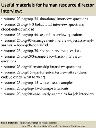 Useful materials for human resource director
interview:
• resume123.org/top-36-situational-interview-questions
• resume123.org/440-behavioral-interview-questions-
ebook-pdf-download
• resume123.org/top-40-second-interview-questions
• resume123.org/95-management-interview-questions-and-
answers-ebook-pdf-download
• resume123.org/top-30-phone-interview-questions
• resume123.org/290-competency-based-interview-
questions
• resume123.org/45-internship-interview-questions
• resume123.org/15-tips-for-job-interview-attire (dress
code, clothes, what to wear)
• resume123.org/top-15-written-test-examples
• resume123.org/top-15-closing-statements
• resume123.org/20-case- study-examples for job interview
Useful materials: • resume123.org/free-64-resume-samples
• resume123.org/free-ebook-top-16-tips-for-writing-an-effective-resume
 