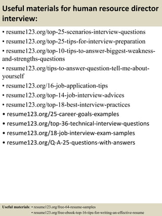 Useful materials for human resource director
interview:
• resume123.org/top-25-scenarios-interview-questions
• resume123.org/top-25-tips-for-interview-preparation
• resume123.org/top-10-tips-to-answer-biggest-weakness-
and-strengths-questions
• resume123.org/tips-to-answer-question-tell-me-about-
yourself
• resume123.org/16-job-application-tips
• resume123.org/top-14-job-interview-advices
• resume123.org/top-18-best-interview-practices
• resume123.org/25-career-goals-examples
• resume123.org/top-36-technical-interview-questions
• resume123.org/18-job-interview-exam-samples
• resume123.org/Q-A-25-questions-with-answers
Useful materials: • resume123.org/free-64-resume-samples
• resume123.org/free-ebook-top-16-tips-for-writing-an-effective-resume
 