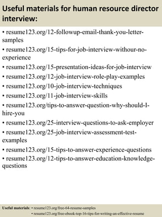 Useful materials for human resource director
interview:
• resume123.org/12-followup-email-thank-you-letter-
samples
• resume123.org/15-tips-for-job-interview-withour-no-
experience
• resume123.org/15-presentation-ideas-for-job-interview
• resume123.org/12-job-interview-role-play-examples
• resume123.org/10-job-interview-techniques
• resume123.org/11-job-interview-skills
• resume123.org/tips-to-answer-question-why-should-I-
hire-you
• resume123.org/25-interview-questions-to-ask-employer
• resume123.org/25-job-interview-assessment-test-
examples
• resume123.org/15-tips-to-answer-experience-questions
• resume123.org/12-tips-to-answer-education-knowledge-
questions
Useful materials: • resume123.org/free-64-resume-samples
• resume123.org/free-ebook-top-16-tips-for-writing-an-effective-resume
 