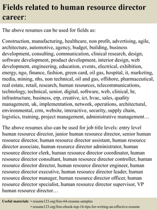 Fields related to human resource director
career:
The above resumes can be used for fields as:
Construction, manufacturing, healthcare, non profit, advertising, agile,
architecture, automotive, agency, budget, building, business
development, consulting, communication, clinical research, design,
software development, product development, interior design, web
development, engineering, education, events, electrical, exhibition,
energy, ngo, finance, fashion, green card, oil gas, hospital, it, marketing,
media, mining, nhs, non technical, oil and gas, offshore, pharmaceutical,
real estate, retail, research, human resources, telecommunications,
technology, technical, senior, digital, software, web, clinical, hr,
infrastructure, business, erp, creative, ict, hvac, sales, quality
management, uk, implementation, network, operations, architectural,
environmental, crm, website, interactive, security, supply chain,
logistics, training, project management, administrative management…
The above resumes also can be used for job title levels: entry level
human resource director, junior human resource director, senior human
resource director, human resource director assistant, human resource
director associate, human resource director administrator, human
resource director clerk, human resource director coordinator, human
resource director consultant, human resource director controller, human
resource director director, human resource director engineer, human
resource director executive, human resource director leader, human
resource director manager, human resource director officer, human
resource director specialist, human resource director supervisor, VP
human resource director…
Useful materials: • resume123.org/free-64-resume-samples
• resume123.org/free-ebook-top-16-tips-for-writing-an-effective-resume
 