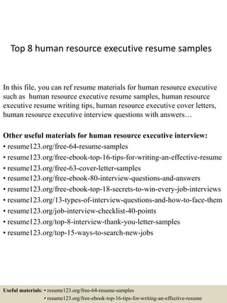 Top 8 human resource executive resume samples
In this file, you can ref resume materials for human resource executive
such as human resource executive resume samples, human resource
executive resume writing tips, human resource executive cover letters,
human resource executive interview questions with answers…
Other useful materials for human resource executive interview:
• resume123.org/free-64-resume-samples
• resume123.org/free-ebook-top-16-tips-for-writing-an-effective-resume
• resume123.org/free-63-cover-letter-samples
• resume123.org/free-ebook-80-interview-questions-and-answers
• resume123.org/free-ebook-top-18-secrets-to-win-every-job-interviews
• resume123.org/13-types-of-interview-questions-and-how-to-face-them
• resume123.org/job-interview-checklist-40-points
• resume123.org/top-8-interview-thank-you-letter-samples
• resume123.org/top-15-ways-to-search-new-jobs
Useful materials: • resume123.org/free-64-resume-samples
• resume123.org/free-ebook-top-16-tips-for-writing-an-effective-resume
 