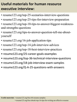 Useful materials for human resource
executive interview:
• resume123.org/top-25-scenarios-interview-questions
• resume123.org/top-25-tips-for-interview-preparation
• resume123.org/top-10-tips-to-answer-biggest-weakness-
and-strengths-questions
• resume123.org/tips-to-answer-question-tell-me-about-
yourself
• resume123.org/16-job-application-tips
• resume123.org/top-14-job-interview-advices
• resume123.org/top-18-best-interview-practices
• resume123.org/25-career-goals-examples
• resume123.org/top-36-technical-interview-questions
• resume123.org/18-job-interview-exam-samples
• resume123.org/Q-A-25-questions-with-answers
Useful materials: • resume123.org/free-64-resume-samples
• resume123.org/free-ebook-top-16-tips-for-writing-an-effective-resume
 