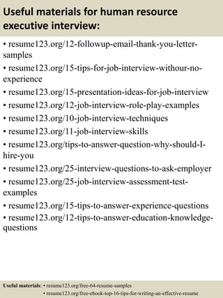 Useful materials for human resource
executive interview:
• resume123.org/12-followup-email-thank-you-letter-
samples
• resume123.org/15-tips-for-job-interview-withour-no-
experience
• resume123.org/15-presentation-ideas-for-job-interview
• resume123.org/12-job-interview-role-play-examples
• resume123.org/10-job-interview-techniques
• resume123.org/11-job-interview-skills
• resume123.org/tips-to-answer-question-why-should-I-
hire-you
• resume123.org/25-interview-questions-to-ask-employer
• resume123.org/25-job-interview-assessment-test-
examples
• resume123.org/15-tips-to-answer-experience-questions
• resume123.org/12-tips-to-answer-education-knowledge-
questions
Useful materials: • resume123.org/free-64-resume-samples
• resume123.org/free-ebook-top-16-tips-for-writing-an-effective-resume
 