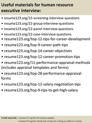 Useful materials for human resource
executive interview:
• resume123.org/15-screening-interview-questions
• resume123.org/22-group-interview-questions
• resume123.org/22-panel-interview-questions
• resume123.org/22-case-interview-questions
• resume123.org/top-12-tips-for-career-development
• resume123.org/top-9-career-path-tips
• resume123.org/top-14-career-objectives
• resume123.org/top-12-career-promotion-tips
• resume123.org/11-performance-appraisal-methods
(includes appraisal templates and forms)
• resume123.org/top-28-performance-appraisal-
forms
• resume123.org/top-12-salary-negotiation-tips
• resume123.org/top-9-tips-to-get-high-salary
Useful materials: • resume123.org/free-64-resume-samples
• resume123.org/free-ebook-top-16-tips-for-writing-an-effective-resume
 