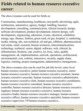 Fields related to human resource executive
career:
The above resumes can be used for fields as:
Construction, manufacturing, healthcare, non profit, advertising, agile,
architecture, automotive, agency, budget, building, business
development, consulting, communication, clinical research, design,
software development, product development, interior design, web
development, engineering, education, events, electrical, exhibition,
energy, ngo, finance, fashion, green card, oil gas, hospital, it, marketing,
media, mining, nhs, non technical, oil and gas, offshore, pharmaceutical,
real estate, retail, research, human resources, telecommunications,
technology, technical, senior, digital, software, web, clinical, hr,
infrastructure, business, erp, creative, ict, hvac, sales, quality
management, uk, implementation, network, operations, architectural,
environmental, crm, website, interactive, security, supply chain,
logistics, training, project management, administrative management…
The above resumes also can be used for job title levels: entry level
human resource executive, junior human resource executive, senior
human resource executive, human resource executive assistant, human
resource executive associate, human resource executive administrator,
human resource executive clerk, human resource executive coordinator,
human resource executive consultant, human resource executive
controller, human resource executive director, human resource executive
engineer, human resource executive executive, human resource
executive leader, human resource executive manager, human resource
executive officer, human resource executive specialist, human resource
executive supervisor, VP human resource executive…
Useful materials: • resume123.org/free-64-resume-samples
• resume123.org/free-ebook-top-16-tips-for-writing-an-effective-resume
 
