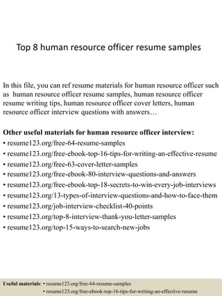 Top 8 human resource officer resume samples
In this file, you can ref resume materials for human resource officer such
as human resource officer resume samples, human resource officer
resume writing tips, human resource officer cover letters, human
resource officer interview questions with answers…
Other useful materials for human resource officer interview:
• resume123.org/free-64-resume-samples
• resume123.org/free-ebook-top-16-tips-for-writing-an-effective-resume
• resume123.org/free-63-cover-letter-samples
• resume123.org/free-ebook-80-interview-questions-and-answers
• resume123.org/free-ebook-top-18-secrets-to-win-every-job-interviews
• resume123.org/13-types-of-interview-questions-and-how-to-face-them
• resume123.org/job-interview-checklist-40-points
• resume123.org/top-8-interview-thank-you-letter-samples
• resume123.org/top-15-ways-to-search-new-jobs
Useful materials: • resume123.org/free-64-resume-samples
• resume123.org/free-ebook-top-16-tips-for-writing-an-effective-resume
 