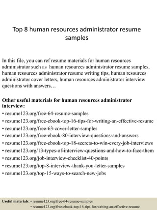 Top 8 human resources administrator resume
samples
In this file, you can ref resume materials for human resources
administrator such as human resources administrator resume samples,
human resources administrator resume writing tips, human resources
administrator cover letters, human resources administrator interview
questions with answers…
Other useful materials for human resources administrator
interview:
• resume123.org/free-64-resume-samples
• resume123.org/free-ebook-top-16-tips-for-writing-an-effective-resume
• resume123.org/free-63-cover-letter-samples
• resume123.org/free-ebook-80-interview-questions-and-answers
• resume123.org/free-ebook-top-18-secrets-to-win-every-job-interviews
• resume123.org/13-types-of-interview-questions-and-how-to-face-them
• resume123.org/job-interview-checklist-40-points
• resume123.org/top-8-interview-thank-you-letter-samples
• resume123.org/top-15-ways-to-search-new-jobs
Useful materials: • resume123.org/free-64-resume-samples
• resume123.org/free-ebook-top-16-tips-for-writing-an-effective-resume
 