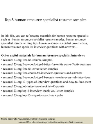 Top 8 human resource specialist resume samples
In this file, you can ref resume materials for human resource specialist
such as human resource specialist resume samples, human resource
specialist resume writing tips, human resource specialist cover letters,
human resource specialist interview questions with answers…
Other useful materials for human resource specialist interview:
• resume123.org/free-64-resume-samples
• resume123.org/free-ebook-top-16-tips-for-writing-an-effective-resume
• resume123.org/free-63-cover-letter-samples
• resume123.org/free-ebook-80-interview-questions-and-answers
• resume123.org/free-ebook-top-18-secrets-to-win-every-job-interviews
• resume123.org/13-types-of-interview-questions-and-how-to-face-them
• resume123.org/job-interview-checklist-40-points
• resume123.org/top-8-interview-thank-you-letter-samples
• resume123.org/top-15-ways-to-search-new-jobs
Useful materials: • resume123.org/free-64-resume-samples
• resume123.org/free-ebook-top-16-tips-for-writing-an-effective-resume
 