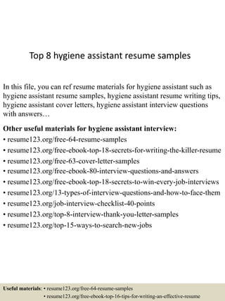 Top 8 hygiene assistant resume samples
In this file, you can ref resume materials for hygiene assistant such as
hygiene assistant resume samples, hygiene assistant resume writing tips,
hygiene assistant cover letters, hygiene assistant interview questions
with answers…
Other useful materials for hygiene assistant interview:
• resume123.org/free-64-resume-samples
• resume123.org/free-ebook-top-18-secrets-for-writing-the-killer-resume
• resume123.org/free-63-cover-letter-samples
• resume123.org/free-ebook-80-interview-questions-and-answers
• resume123.org/free-ebook-top-18-secrets-to-win-every-job-interviews
• resume123.org/13-types-of-interview-questions-and-how-to-face-them
• resume123.org/job-interview-checklist-40-points
• resume123.org/top-8-interview-thank-you-letter-samples
• resume123.org/top-15-ways-to-search-new-jobs
Useful materials: • resume123.org/free-64-resume-samples
• resume123.org/free-ebook-top-16-tips-for-writing-an-effective-resume
 