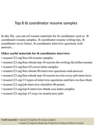 Top 8 ib coordinator resume samples
In this file, you can ref resume materials for ib coordinator such as ib
coordinator resume samples, ib coordinator resume writing tips, ib
coordinator cover letters, ib coordinator interview questions with
answers…
Other useful materials for ib coordinator interview:
• resume123.org/free-64-resume-samples
• resume123.org/free-ebook-top-18-secrets-for-writing-the-killer-resume
• resume123.org/free-63-cover-letter-samples
• resume123.org/free-ebook-80-interview-questions-and-answers
• resume123.org/free-ebook-top-18-secrets-to-win-every-job-interviews
• resume123.org/13-types-of-interview-questions-and-how-to-face-them
• resume123.org/job-interview-checklist-40-points
• resume123.org/top-8-interview-thank-you-letter-samples
• resume123.org/top-15-ways-to-search-new-jobs
Useful materials: • resume123.org/free-64-resume-samples
• resume123.org/free-ebook-top-16-tips-for-writing-an-effective-resume
 