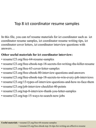 Top 8 ict coordinator resume samples
In this file, you can ref resume materials for ict coordinator such as ict
coordinator resume samples, ict coordinator resume writing tips, ict
coordinator cover letters, ict coordinator interview questions with
answers…
Other useful materials for ict coordinator interview:
• resume123.org/free-64-resume-samples
• resume123.org/free-ebook-top-18-secrets-for-writing-the-killer-resume
• resume123.org/free-63-cover-letter-samples
• resume123.org/free-ebook-80-interview-questions-and-answers
• resume123.org/free-ebook-top-18-secrets-to-win-every-job-interviews
• resume123.org/13-types-of-interview-questions-and-how-to-face-them
• resume123.org/job-interview-checklist-40-points
• resume123.org/top-8-interview-thank-you-letter-samples
• resume123.org/top-15-ways-to-search-new-jobs
Useful materials: • resume123.org/free-64-resume-samples
• resume123.org/free-ebook-top-16-tips-for-writing-an-effective-resume
 