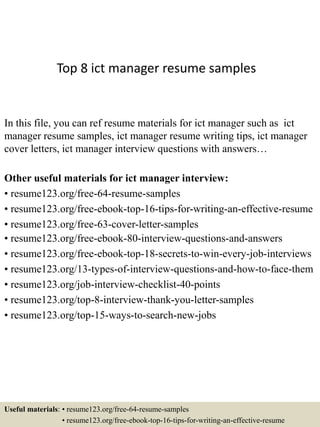 Top 8 ict manager resume samples
In this file, you can ref resume materials for ict manager such as ict
manager resume samples, ict manager resume writing tips, ict manager
cover letters, ict manager interview questions with answers…
Other useful materials for ict manager interview:
• resume123.org/free-64-resume-samples
• resume123.org/free-ebook-top-16-tips-for-writing-an-effective-resume
• resume123.org/free-63-cover-letter-samples
• resume123.org/free-ebook-80-interview-questions-and-answers
• resume123.org/free-ebook-top-18-secrets-to-win-every-job-interviews
• resume123.org/13-types-of-interview-questions-and-how-to-face-them
• resume123.org/job-interview-checklist-40-points
• resume123.org/top-8-interview-thank-you-letter-samples
• resume123.org/top-15-ways-to-search-new-jobs
Useful materials: • resume123.org/free-64-resume-samples
• resume123.org/free-ebook-top-16-tips-for-writing-an-effective-resume
 