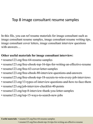 Top 8 image consultant resume samples
In this file, you can ref resume materials for image consultant such as
image consultant resume samples, image consultant resume writing tips,
image consultant cover letters, image consultant interview questions
with answers…
Other useful materials for image consultant interview:
• resume123.org/free-64-resume-samples
• resume123.org/free-ebook-top-16-tips-for-writing-an-effective-resume
• resume123.org/free-63-cover-letter-samples
• resume123.org/free-ebook-80-interview-questions-and-answers
• resume123.org/free-ebook-top-18-secrets-to-win-every-job-interviews
• resume123.org/13-types-of-interview-questions-and-how-to-face-them
• resume123.org/job-interview-checklist-40-points
• resume123.org/top-8-interview-thank-you-letter-samples
• resume123.org/top-15-ways-to-search-new-jobs
Useful materials: • resume123.org/free-64-resume-samples
• resume123.org/free-ebook-top-16-tips-for-writing-an-effective-resume
 