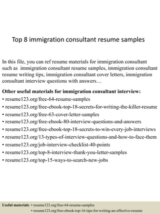 Top 8 immigration consultant resume samples
In this file, you can ref resume materials for immigration consultant
such as immigration consultant resume samples, immigration consultant
resume writing tips, immigration consultant cover letters, immigration
consultant interview questions with answers…
Other useful materials for immigration consultant interview:
• resume123.org/free-64-resume-samples
• resume123.org/free-ebook-top-18-secrets-for-writing-the-killer-resume
• resume123.org/free-63-cover-letter-samples
• resume123.org/free-ebook-80-interview-questions-and-answers
• resume123.org/free-ebook-top-18-secrets-to-win-every-job-interviews
• resume123.org/13-types-of-interview-questions-and-how-to-face-them
• resume123.org/job-interview-checklist-40-points
• resume123.org/top-8-interview-thank-you-letter-samples
• resume123.org/top-15-ways-to-search-new-jobs
Useful materials: • resume123.org/free-64-resume-samples
• resume123.org/free-ebook-top-16-tips-for-writing-an-effective-resume
 